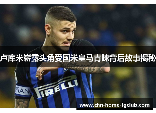 卢库米崭露头角受国米皇马青睐背后故事揭秘 卢库米崭露头角受国米皇马青睐背后故事揭秘