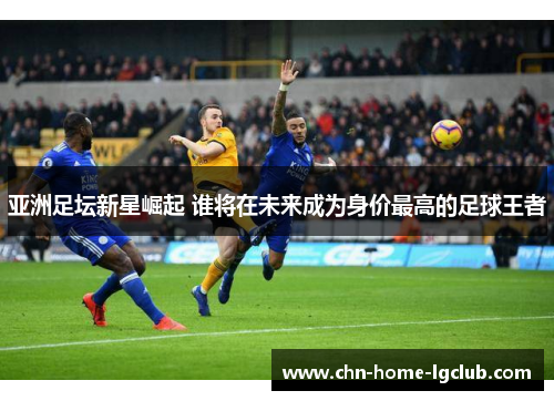亚洲足坛新星崛起 谁将在未来成为身价最高的足球王者 亚洲足坛新星崛起 谁将在未来成为身价最高的足球王者