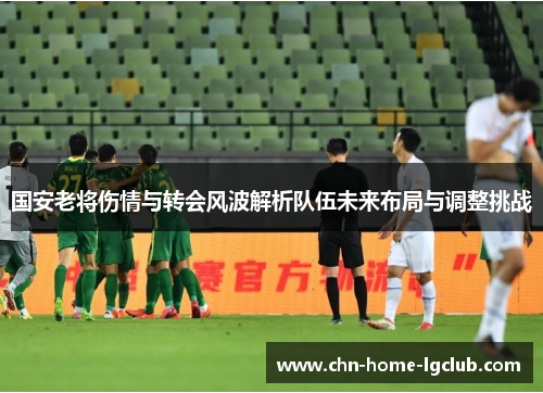 国安老将伤情与转会风波解析队伍未来布局与调整挑战 国安老将伤情与转会风波解析队伍未来布局与调整挑战