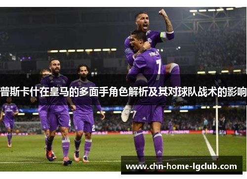 普斯卡什在皇马的多面手角色解析及其对球队战术的影响 普斯卡什在皇马的多面手角色解析及其对球队战术的影响