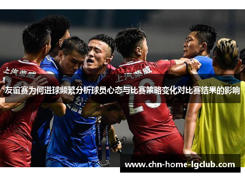 友谊赛为何进球频繁分析球员心态与比赛策略变化对比赛结果的影响