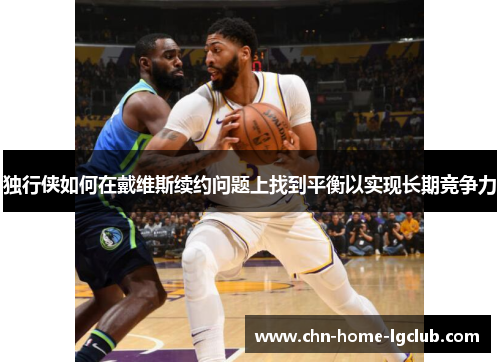 独行侠如何在戴维斯续约问题上找到平衡以实现长期竞争力 独行侠如何在戴维斯续约问题上找到平衡以实现长期竞争力