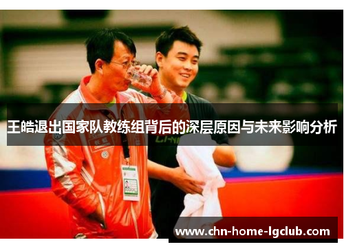 王皓退出国家队教练组背后的深层原因与未来影响分析 王皓退出国家队教练组背后的深层原因与未来影响分析