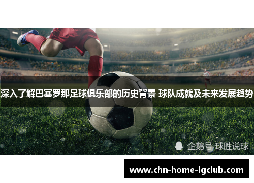深入了解巴塞罗那足球俱乐部的历史背景 球队成就及未来发展趋势 深入了解巴塞罗那足球俱乐部的历史背景 球队成就及未来发展趋势